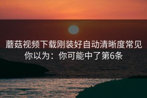 蘑菇视频下载刚装好自动清晰度常见你以为：你可能中了第6条
