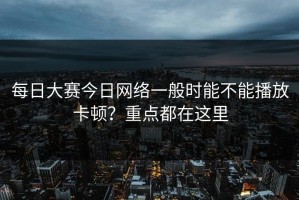 每日大赛今日网络一般时能不能播放卡顿？重点都在这里